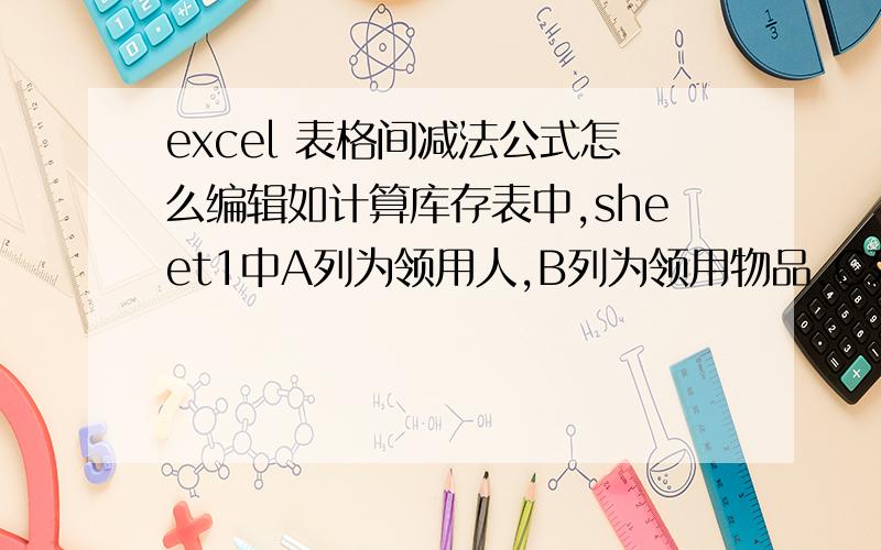 excel 表格间减法公式怎么编辑如计算库存表中,sheet1中A列为领用人,B列为领用物品,C列为领用数量；sheet2中A列为归还人,B列为归还物品,C列为归还数量.且领用人和归还人,领用物品和归还物品在