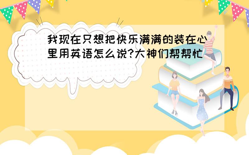 我现在只想把快乐满满的装在心里用英语怎么说?大神们帮帮忙