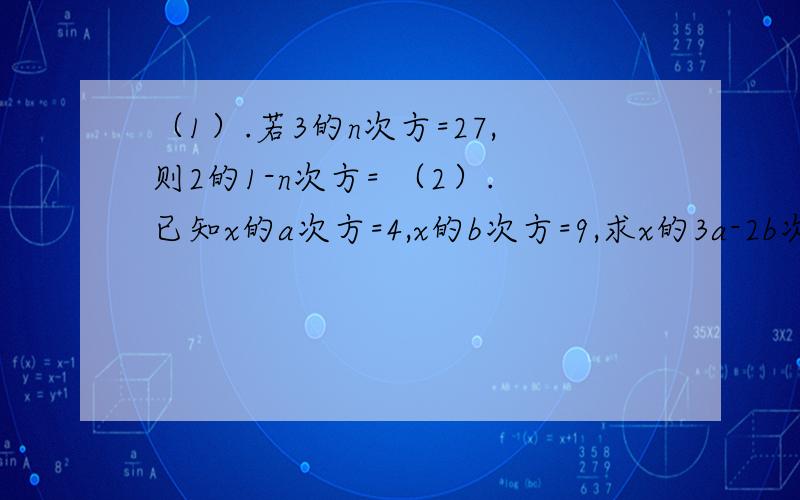 （1）.若3的n次方=27,则2的1-n次方= （2）.已知x的a次方=4,x的b次方=9,求x的3a-2b次方的值
