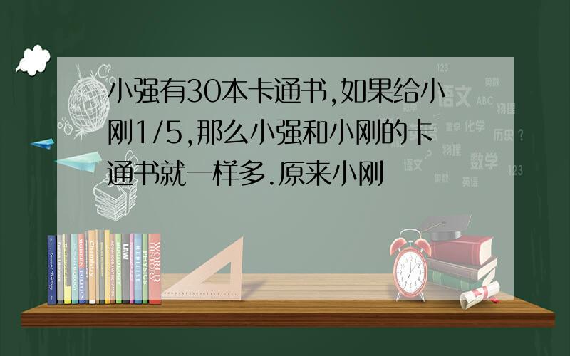 小强有30本卡通书,如果给小刚1/5,那么小强和小刚的卡通书就一样多.原来小刚