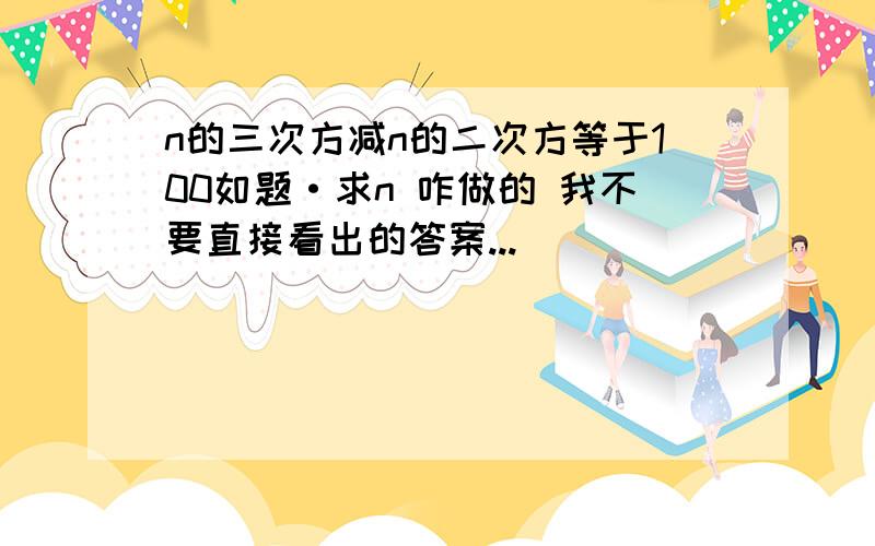 n的三次方减n的二次方等于100如题·求n 咋做的 我不要直接看出的答案...