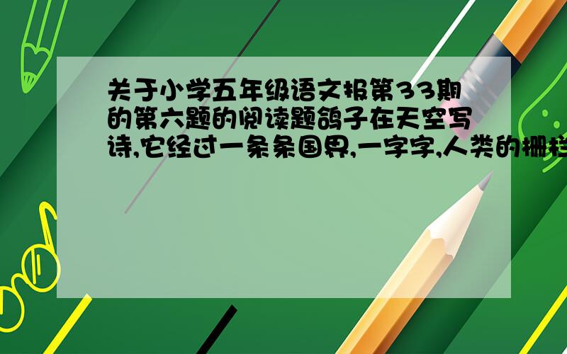 关于小学五年级语文报第33期的第六题的阅读题鸽子在天空写诗,它经过一条条国界,一字字,人类的栅栏,一行行,不能把它阻挡,它闪着银色的光芒.他闪着银色的光芒.鸽子的诗啊,他向我的心飞