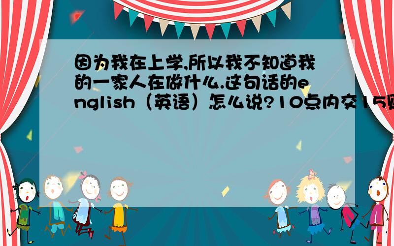 因为我在上学,所以我不知道我的一家人在做什么.这句话的english（英语）怎么说?10点内交15财富.或更多