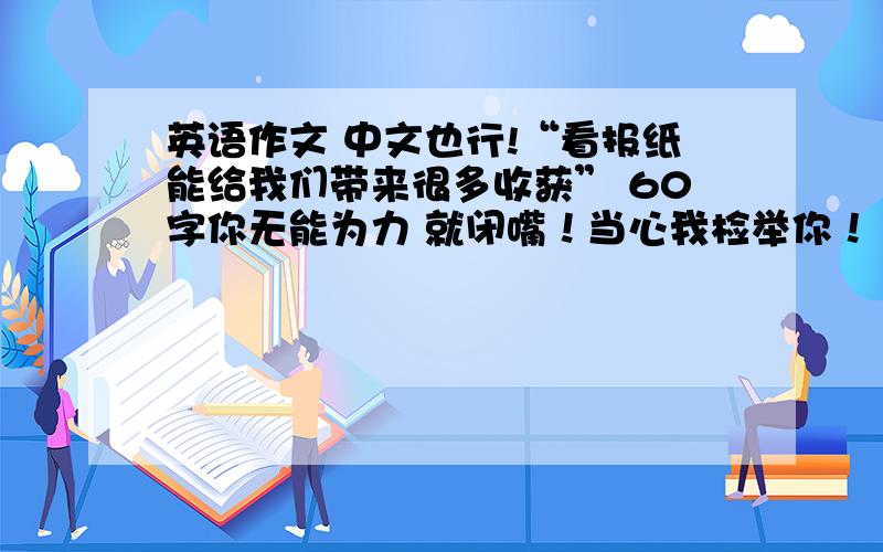 英语作文 中文也行!“看报纸能给我们带来很多收获” 60字你无能为力 就闭嘴！当心我检举你！