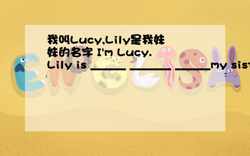 我叫Lucy,Lily是我妹妹的名字 I'm Lucy.Lily is ______ _______ ______my sister