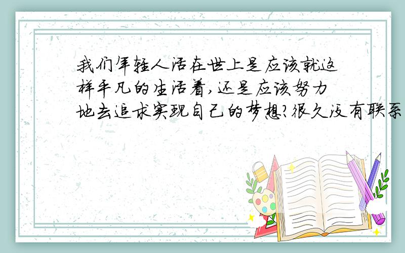 我们年轻人活在世上是应该就这样平凡的生活着,还是应该努力地去追求实现自己的梦想?很久没有联系的同学录,今天上去看了看.发现有的同学为了自己的梦想在不顾一切地追求.还有同学跟