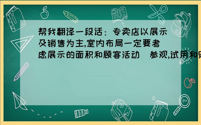 帮我翻译一段话：专卖店以展示及销售为主,室内布局一定要考虑展示的面积和顾客活动（参观,试用和购买）区域的关系,展具的设计要求实用,多样,具有展示架和货架的双重功能.该商店的装