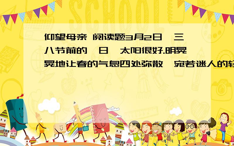 仰望母亲 阅读题3月2日,三八节前的一日,太阳很好.明晃晃地让春的气息四处弥散,宛若迷人的轻音乐.阳光下,我坐在小凳上洗衣服,母亲在一边给花木喂豆汁.母亲忽然说：“我听见收音机里说