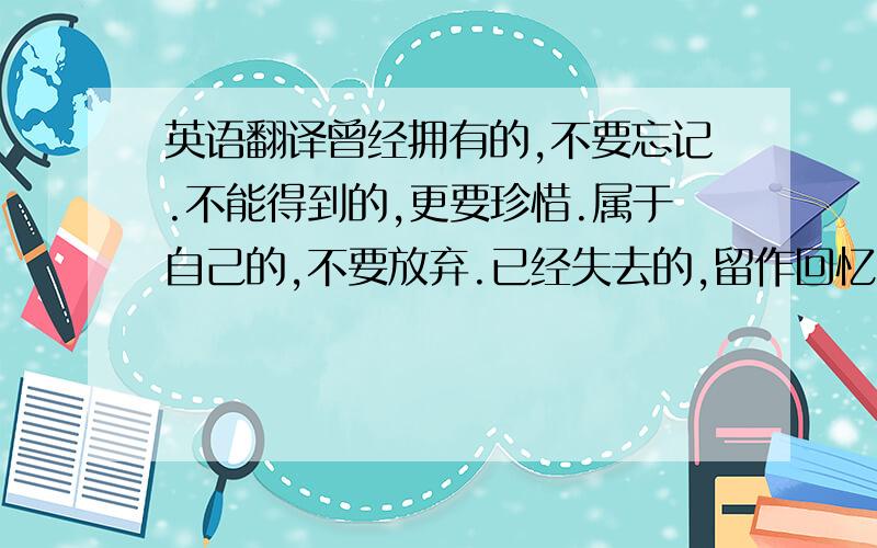 英语翻译曾经拥有的,不要忘记.不能得到的,更要珍惜.属于自己的,不要放弃.已经失去的,留作回忆.