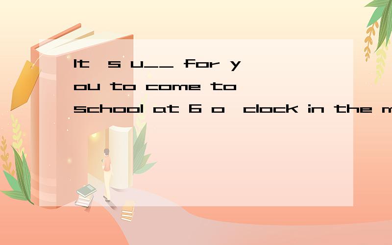 It's u__ for you to come to school at 6 o'clock in the morning.You may come before 8 o'clock