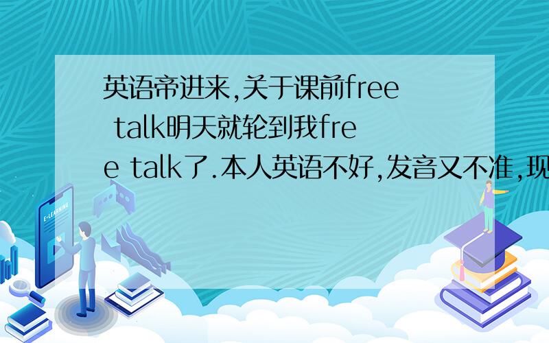 英语帝进来,关于课前free talk明天就轮到我free talk了.本人英语不好,发音又不准,现在真的很头疼.求一段短小简洁内容新颖的微型free talk.要顺口的,内容真实新颖的,最好有点搞怪的.不超过80个