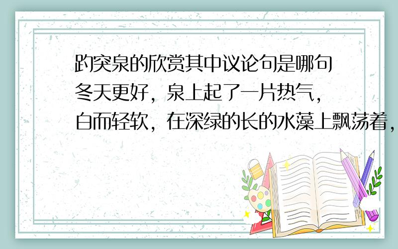 趵突泉的欣赏其中议论句是哪句冬天更好，泉上起了一片热气，白而轻软，在深绿的长的水藻上飘荡着，使你不由的想起一种似乎神秘的境界。池边还有小泉呢：有的象大鱼吐水，极轻快的