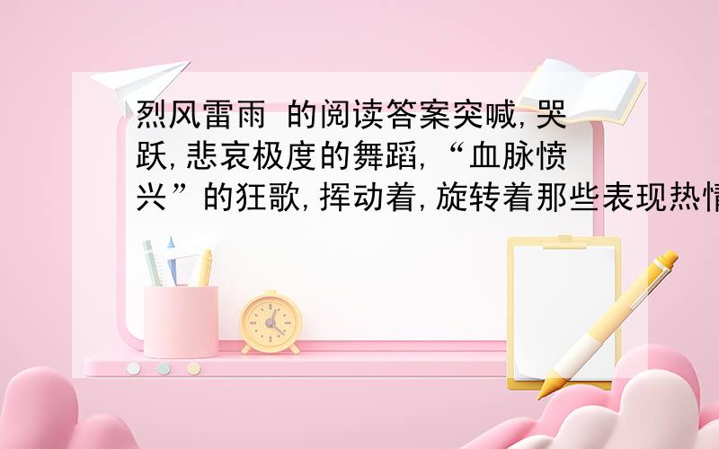 烈风雷雨 的阅读答案突喊,哭跃,悲哀极度的舞蹈,“血脉愤兴”的狂歌,挥动着,旋转着那些表现热情灿烂的千万个旗帜；震吼着,嘶哑着那为苦闷窒破了的喉咙；鼓荡起,冲发起,吹嘘其平地的狂