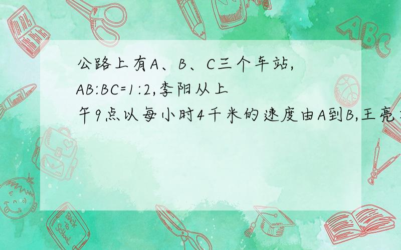 公路上有A、B、C三个车站,AB:BC=1:2,李阳从上午9点以每小时4千米的速度由A到B,王亮在同一时刻以每小时10千米的速度从C到B比李阳早到了1/3小时,求AC距离及王亮到B时间.我和大家算的一样 答案