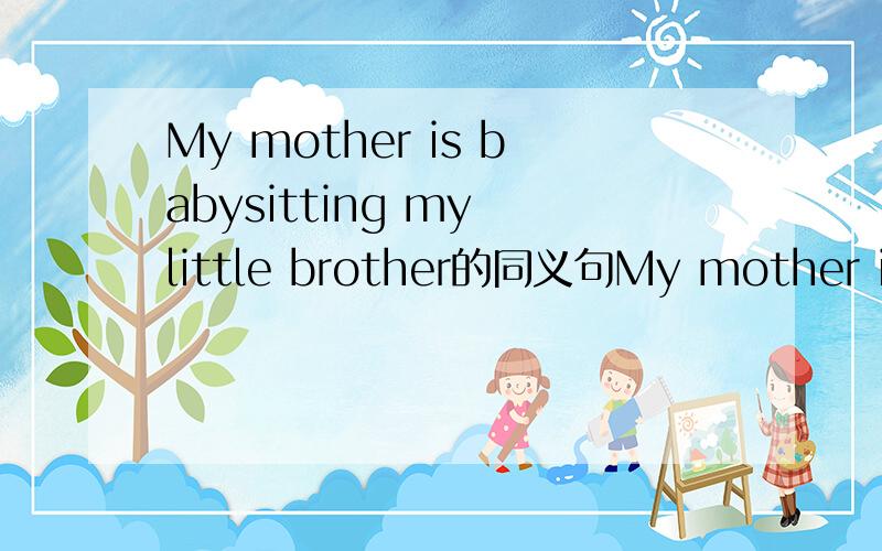 My mother is babysitting my little brother的同义句My mother is babysitting my little brother的同义句My mother is ____ ____ ____ my little brother.