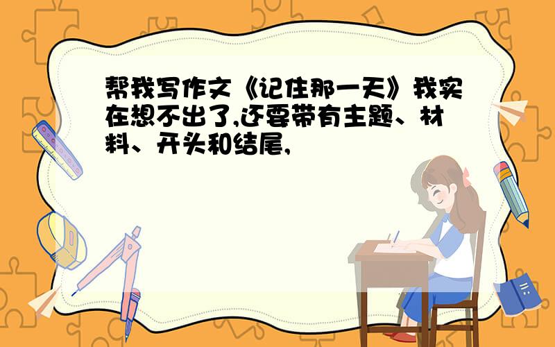 帮我写作文《记住那一天》我实在想不出了,还要带有主题、材料、开头和结尾,