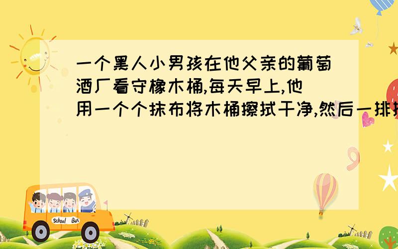 一个黑人小男孩在他父亲的葡萄酒厂看守橡木桶,每天早上,他用一个个抹布将木桶擦拭干净,然后一排排整好．令他生气的是,往往一夜间,风就把排列整齐的木桶吹歪．小男孩委屈地哭了,父亲