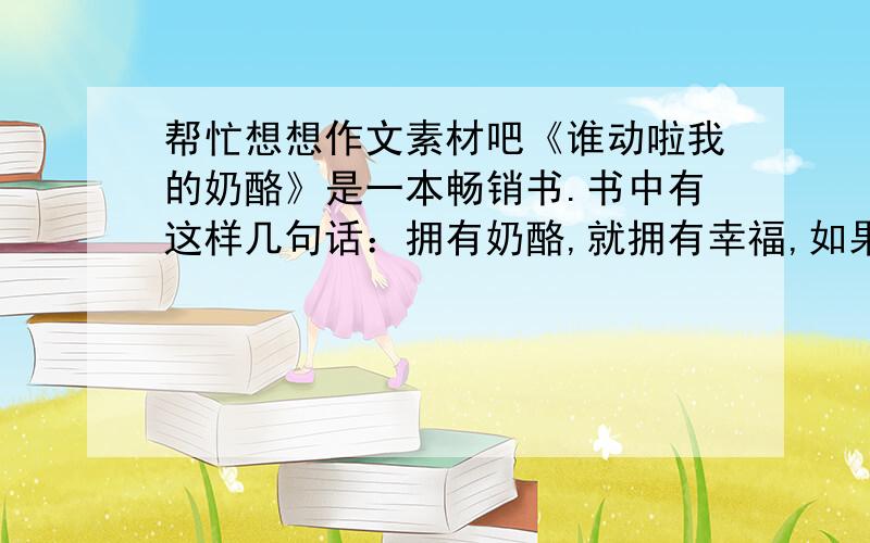 帮忙想想作文素材吧《谁动啦我的奶酪》是一本畅销书.书中有这样几句话：拥有奶酪,就拥有幸福,如果你不改变,你就会被淘汰；经常闻一闻你的奶酪,你就会知道,它什么时候开始变质；越早