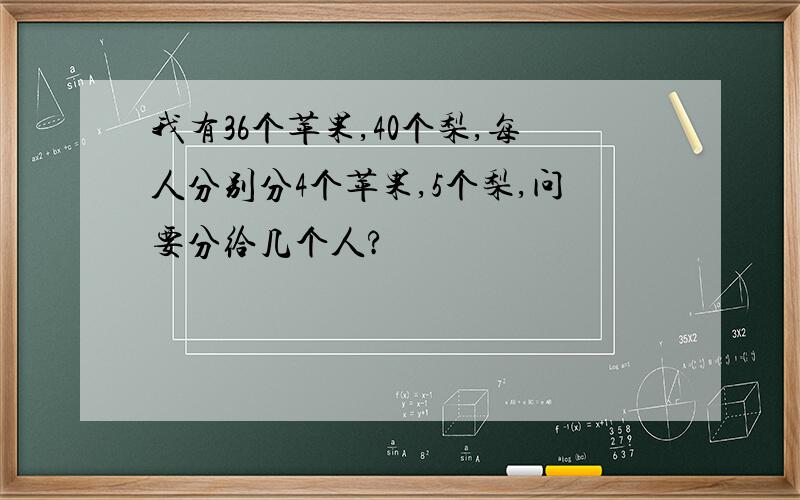 我有36个苹果,40个梨,每人分别分4个苹果,5个梨,问要分给几个人?