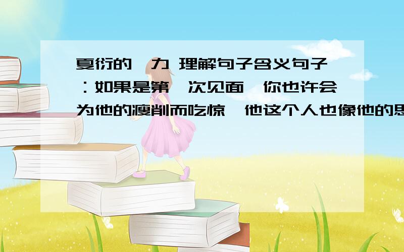 夏衍的魅力 理解句子含义句子：如果是第一次见面,你也许会为他的瘦削而吃惊,他这个人也像他的思想、语言一样,删除了一切枝蔓铺排,只留下提炼到最后的精粹.