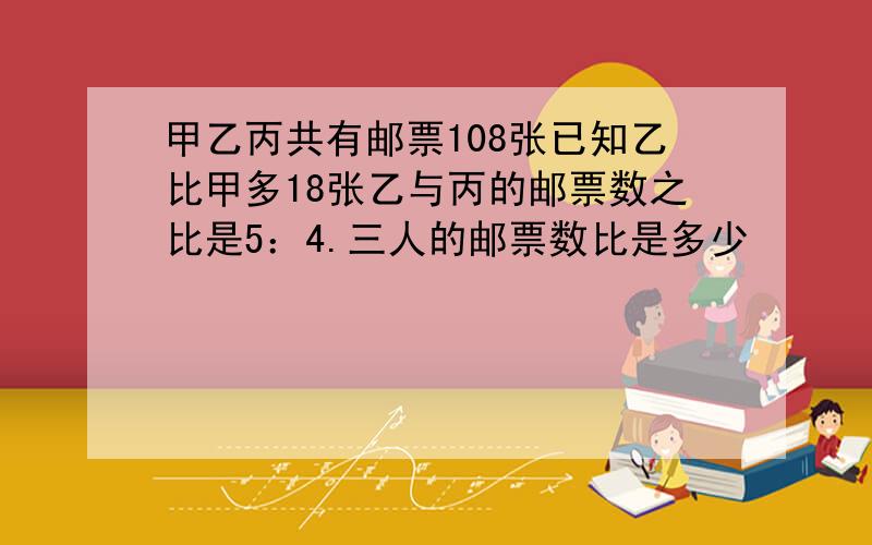 甲乙丙共有邮票108张已知乙比甲多18张乙与丙的邮票数之比是5：4.三人的邮票数比是多少