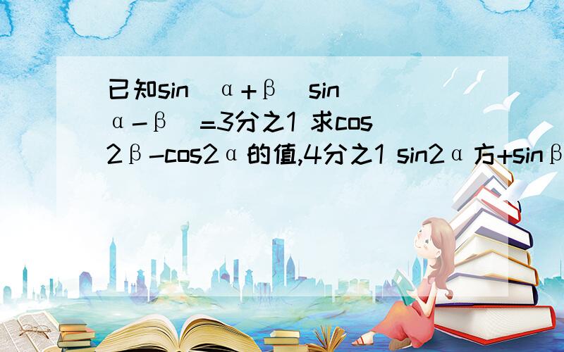 已知sin(α+β)sin(α-β)=3分之1 求cos2β-cos2α的值,4分之1 sin2α方+sinβ方+cosα4次方的值