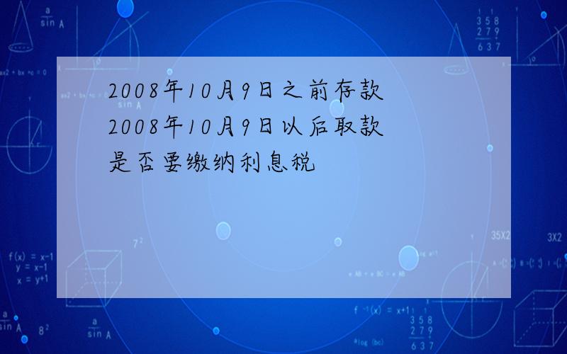 2008年10月9日之前存款2008年10月9日以后取款是否要缴纳利息税