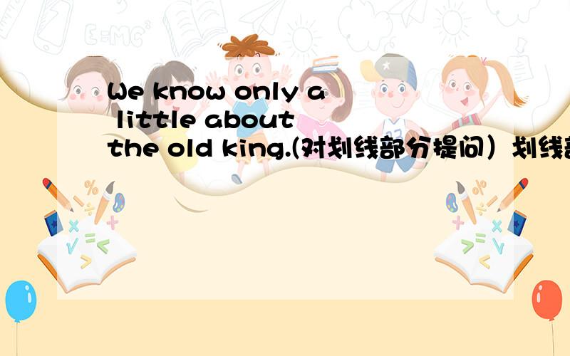 We know only a little about the old king.(对划线部分提问）划线部分是：only a little