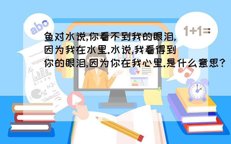 鱼对水说,你看不到我的眼泪,因为我在水里.水说,我看得到你的眼泪,因为你在我心里.是什么意思?