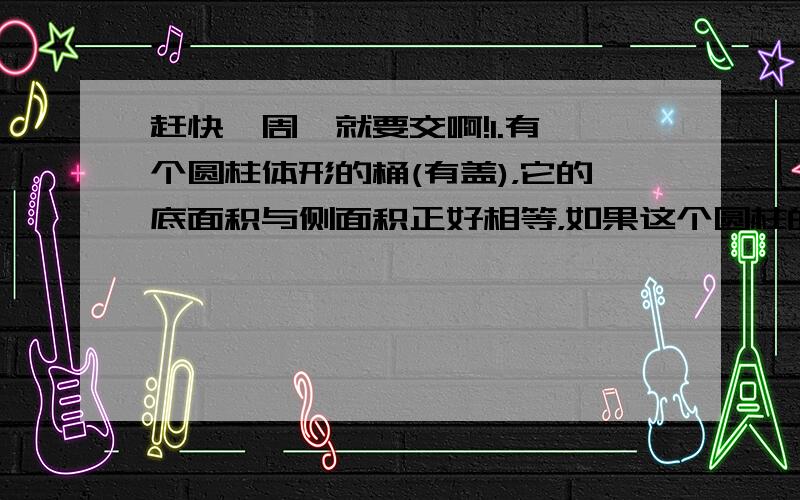 赶快,周一就要交啊!1.有一个圆柱体形的桶(有盖)，它的底面积与侧面积正好相等，如果这个圆柱的底面积不变，高增加3厘米，它的表面积就增加1130.4平方厘米，求原来圆柱体的表面积。2.一