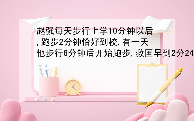 赵强每天步行上学10分钟以后,跑步2分钟恰好到校.有一天他步行6分钟后开始跑步,救国早到2分24秒.他跑步速度是步行速度的多少倍?(要有算式)