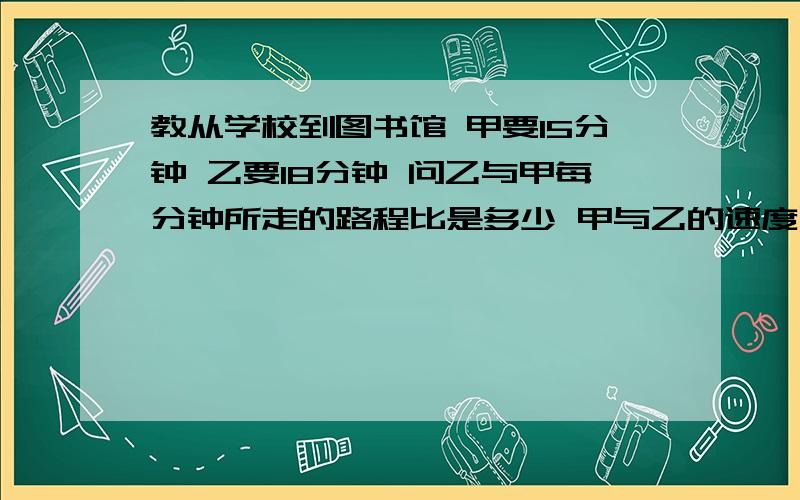 教从学校到图书馆 甲要15分钟 乙要18分钟 问乙与甲每分钟所走的路程比是多少 甲与乙的速度比是多少教从学校到图书馆 甲要15分钟 乙要18分钟 问乙与甲每分钟所走的路程比是多少 甲与乙的