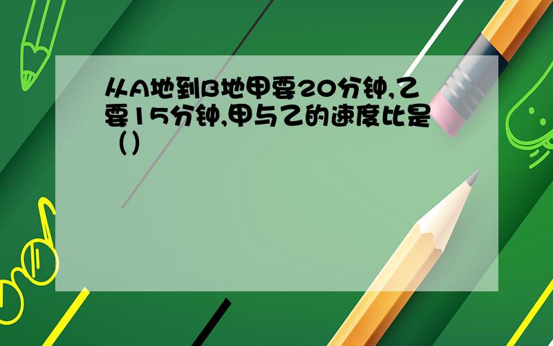 从A地到B地甲要20分钟,乙要15分钟,甲与乙的速度比是（）