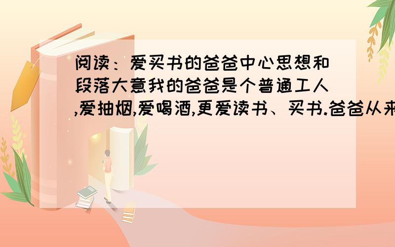 阅读：爱买书的爸爸中心思想和段落大意我的爸爸是个普通工人,爱抽烟,爱喝酒,更爱读书、买书.爸爸从来都是喝劣酒,抽孬烟,但买书都是品位极高的,从中国的《史记》《三国志》《东周列国