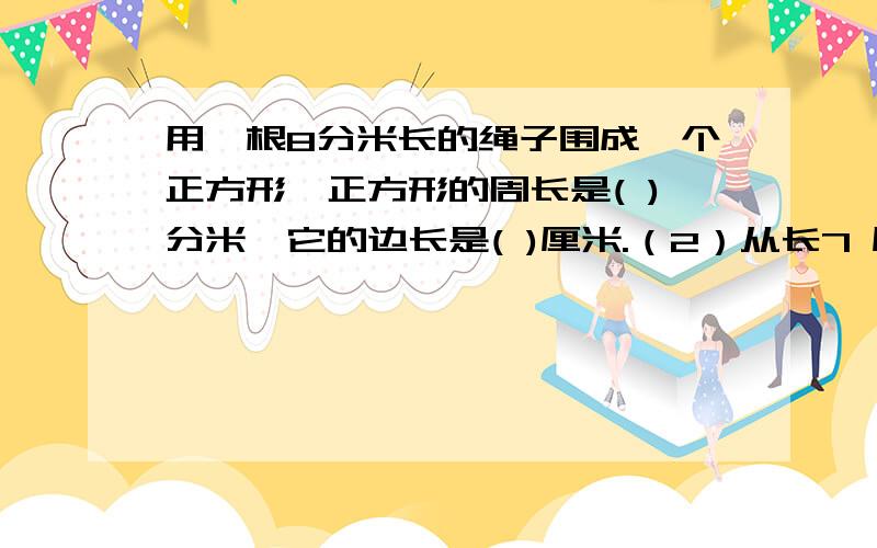 用一根8分米长的绳子围成一个正方形,正方形的周长是( )分米,它的边长是( )厘米.（2）从长7 厘米,宽5厘米的长方形中截出一个最大的正方形,正方形的周长是（ ）.