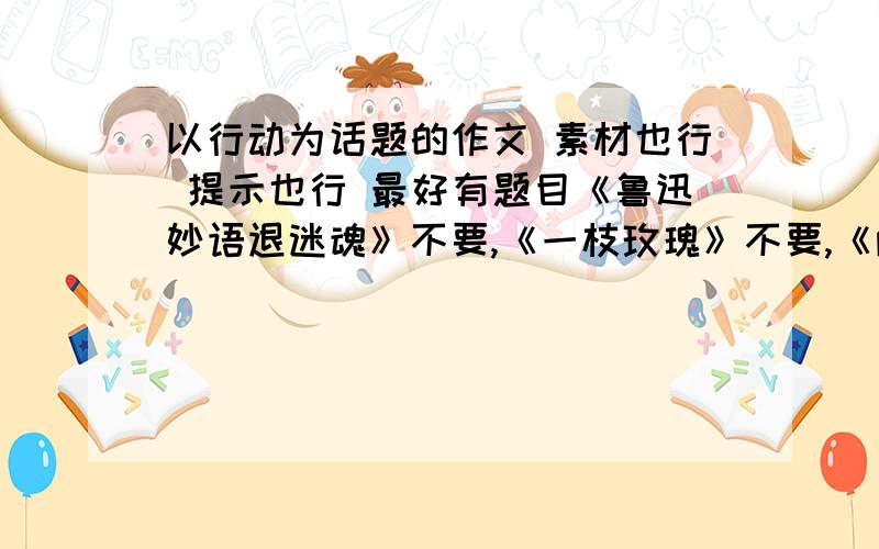 以行动为话题的作文 素材也行 提示也行 最好有题目《鲁迅妙语退迷魂》不要,《一枝玫瑰》不要,《两地书》不要,这三个太假了.谢谢.最佳追加15分