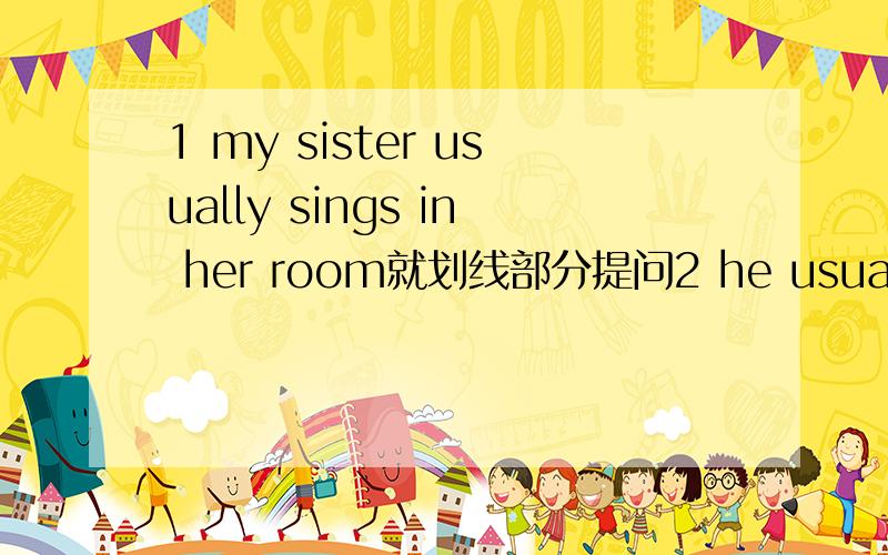 1 my sister usually sings in her room就划线部分提问2 he usually ests lunch at school改为一般疑问句3 when does your brother get up?改为同义句划线部分是sings