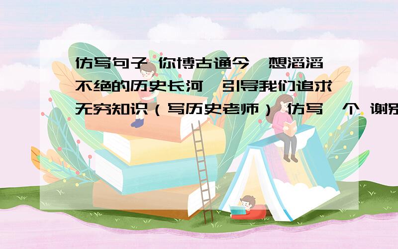 仿写句子 你博古通今,想滔滔不绝的历史长河,引导我们追求无穷知识（写历史老师） 仿写一个 谢别的学科老