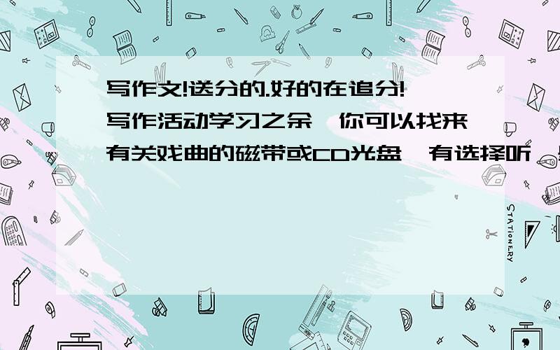 写作文!送分的.好的在追分!写作活动学习之余,你可以找来有关戏曲的磁带或CD光盘,有选择听一些著名戏曲表演艺术家的戏曲唱段或念白,从唱腔中体会戏曲特有的韵味.你喜欢的好段子,精彩的