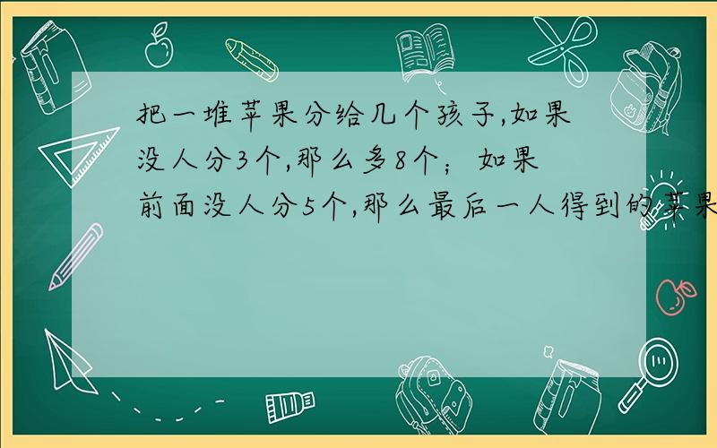 把一堆苹果分给几个孩子,如果没人分3个,那么多8个；如果前面没人分5个,那么最后一人得到的苹果不足三个,问：有几个小P孩?有几个苹果!