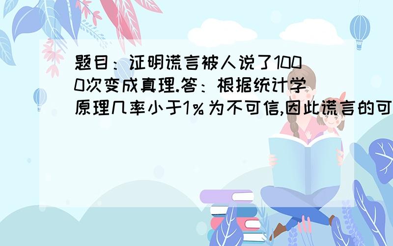 题目：证明谎言被人说了1000次变成真理.答：根据统计学原理几率小于1％为不可信,因此谎言的可信度为1％,谎言的不可信度应该为1－1％＝99％,如果谎言被1000人都说过了,那么谎言的不可信度