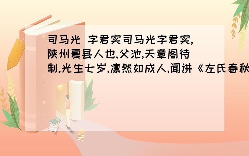 司马光 字君实司马光字君实,陕州夏县人也.父池,天章阁待制.光生七岁,凛然如成人,闻讲《左氏春秋》,爱之,退为家人讲,即了其大指.自是手不释书,至不知饥渴寒暑.群儿戏于庭,一儿登瓮,足跌