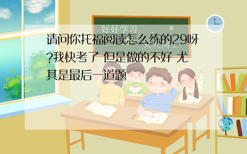 请问你托福阅读怎么练的29呀?我快考了 但是做的不好 尤其是最后一道题