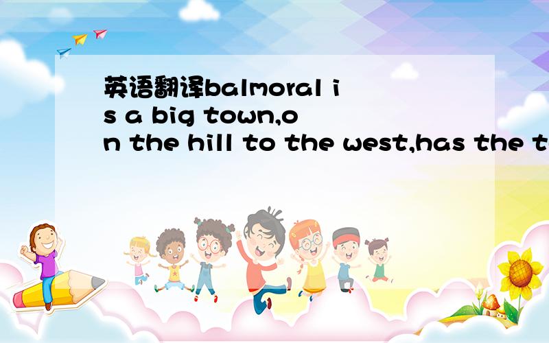 英语翻译balmoral is a big town,on the hill to the west,has the temple、XXX、XXX、XXX,just west of the river,has the shops and inns.labor town,cast of the river,where the commoners and poor live,has XXX.southcast of town,XXX.大家不要被这