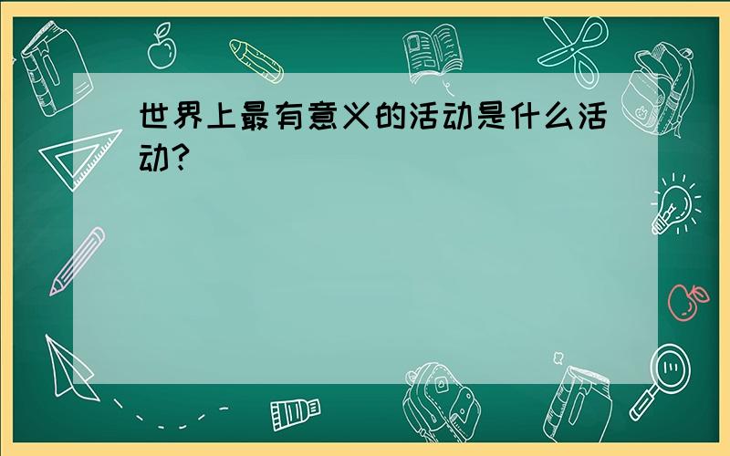 世界上最有意义的活动是什么活动?