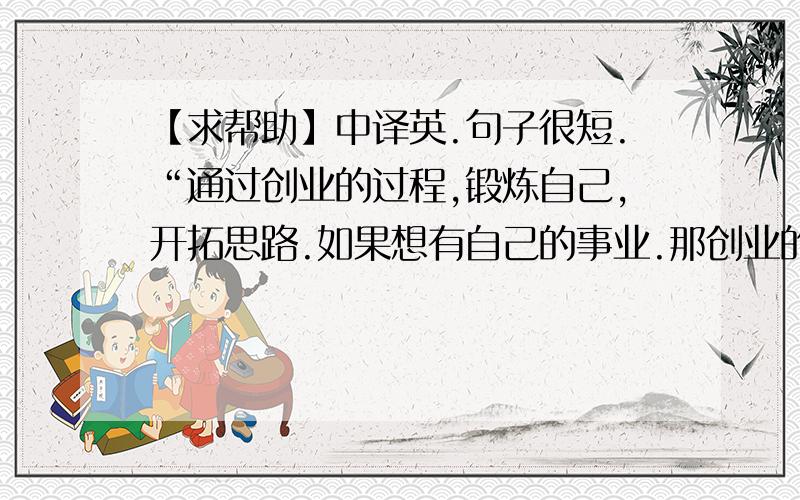 【求帮助】中译英.句子很短.“通过创业的过程,锻炼自己,开拓思路.如果想有自己的事业.那创业的起初困难的过程是必须的经历的.现在大学生就业难,各级政府都有创业相关的扶持政策.”这