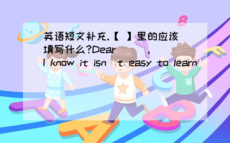 英语短文补充.【 】里的应该填写什么?Dear [ ],I know it isn\t easy to learn [ ].but I have some ideas that may help .You said you couldn\t undertand people who talked fast .Well,you can try to listen for the most important words ,not ev