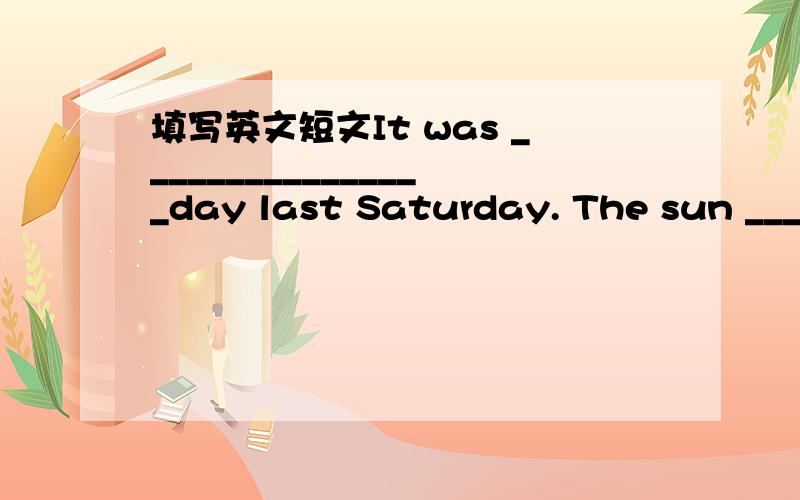 填写英文短文It was ________________day last Saturday. The sun ____________brightly. Hui Fang said to Wei Hua, “_____________go to the park, shall we?” So they went to the Dongfang Park. They ____________happily in the park when they suddenl