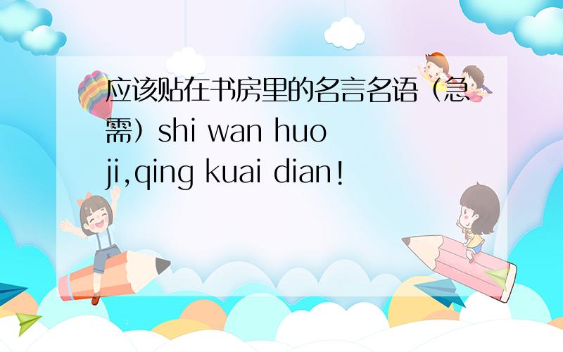 应该贴在书房里的名言名语（急需）shi wan huo ji,qing kuai dian!