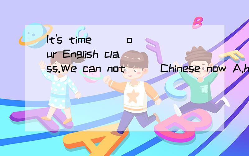 It's time () our English class.We can not () Chinese now A,have,speak B,to have,speakC,to have,talk D,have,to say